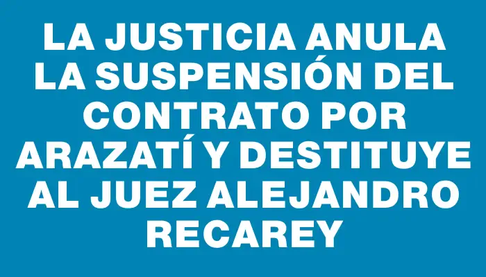 La Justicia anula la suspensión del contrato por Arazatí y destituye al juez Alejandro Recarey