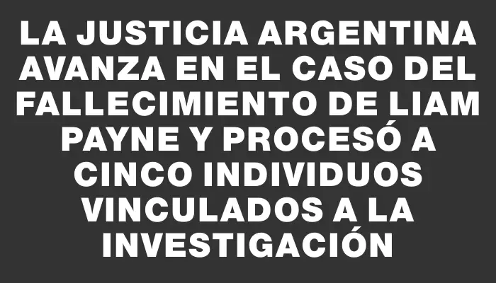 La Justicia argentina avanza en el caso del fallecimiento de Liam Payne y procesó a cinco individuos vinculados a la investigación