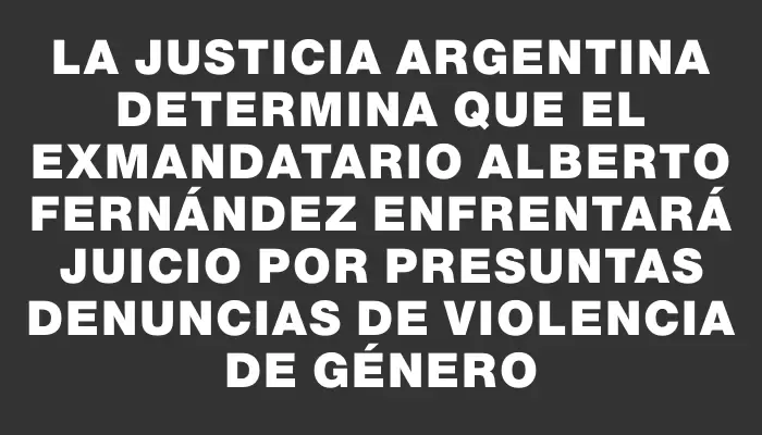 La justicia argentina determina que el exmandatario Alberto Fernández enfrentará juicio por presuntas denuncias de violencia de género