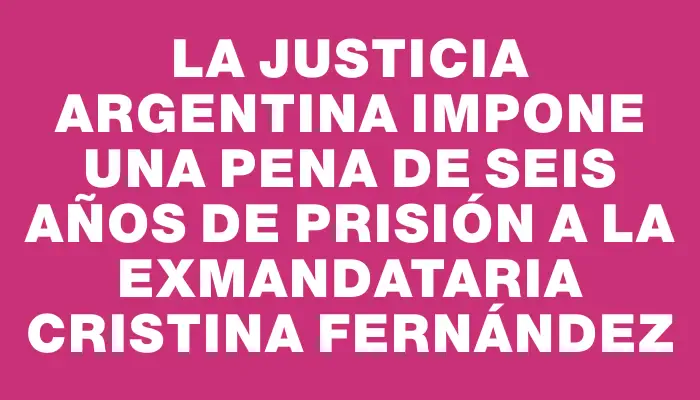 La justicia argentina impone una pena de seis años de prisión a la exmandataria Cristina Fernández