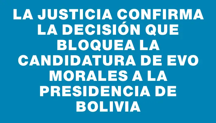 La justicia confirma la decisión que bloquea la candidatura de Evo Morales a la Presidencia de Bolivia