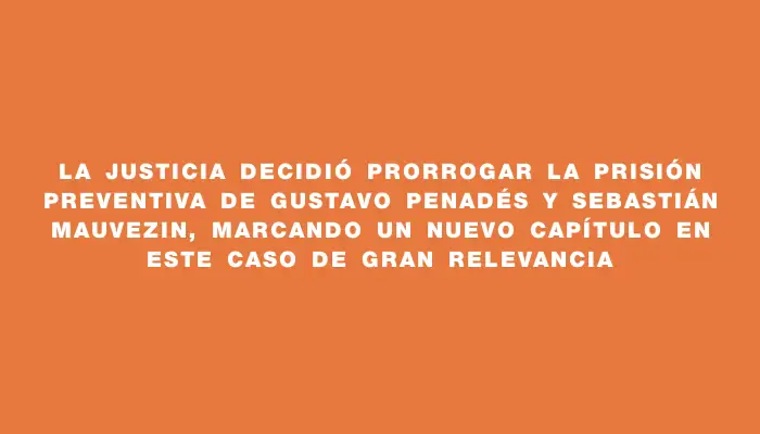 La Justicia decidió prorrogar la prisión preventiva de Gustavo Penadés y Sebastián Mauvezin, marcando un nuevo capítulo en este caso de gran relevancia