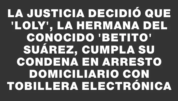 La Justicia decidió que "Loly", la hermana del conocido "Betito" Suárez, cumpla su condena en arresto domiciliario con tobillera electrónica