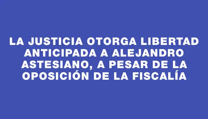 La Justicia otorga libertad anticipada a Alejandro Astesiano, a pesar de la oposición de la Fiscalía