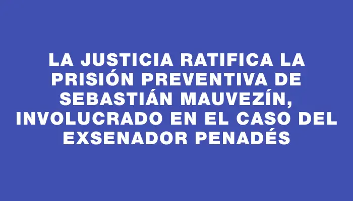 La justicia ratifica la prisión preventiva de Sebastián Mauvezín, involucrado en el caso del exsenador Penadés