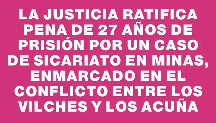 La Justicia ratifica pena de 27 años de prisión por un caso de sicariato en Minas, enmarcado en el conflicto entre los Vilches y los Acuña