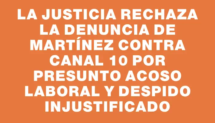 La Justicia rechaza la denuncia de Martínez contra Canal 10 por presunto acoso laboral y despido injustificado