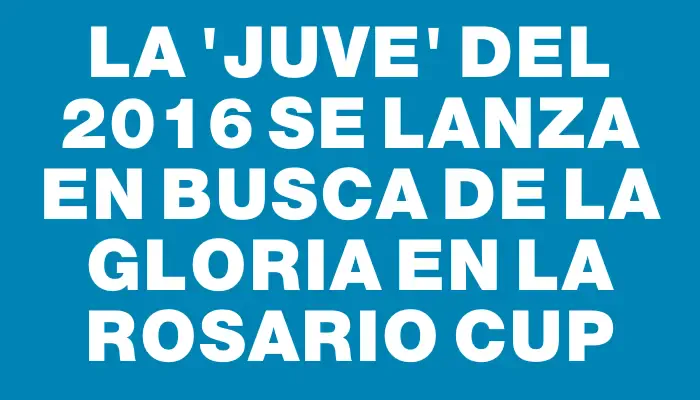 La “Juve” del 2016 se lanza en busca de la gloria en la Rosario Cup