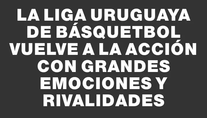 La Liga Uruguaya de Básquetbol vuelve a la acción con grandes emociones y rivalidades