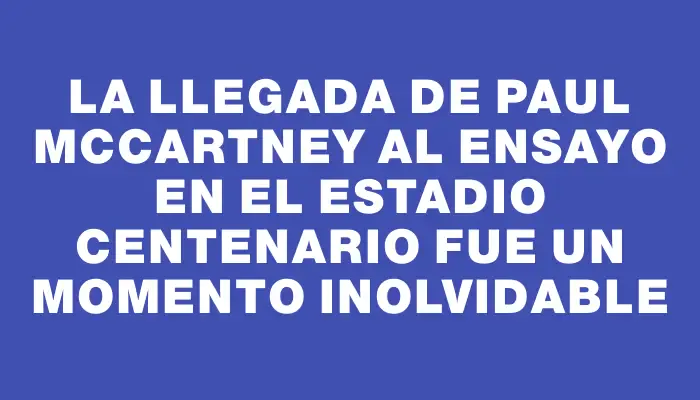 La llegada de Paul McCartney al ensayo en el Estadio Centenario fue un momento inolvidable