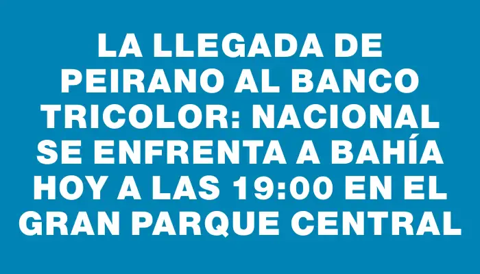 La llegada de Peirano al banco tricolor: Nacional se enfrenta a Bahía hoy a las 19:00 en el Gran Parque Central