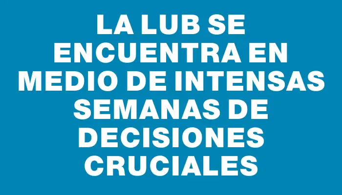 La Lub se encuentra en medio de intensas semanas de decisiones cruciales