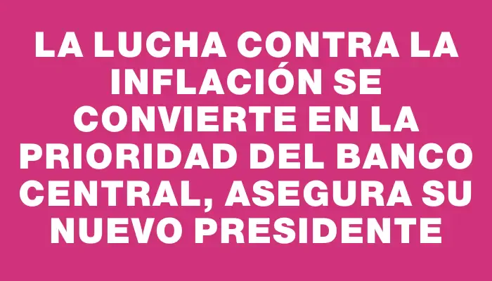 La lucha contra la inflación se convierte en la prioridad del Banco Central, asegura su nuevo presidente