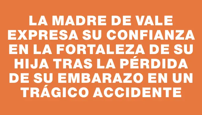 La madre de Vale expresa su confianza en la fortaleza de su hija tras la pérdida de su embarazo en un trágico accidente