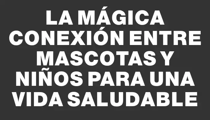 La Mágica Conexión entre Mascotas y Niños para una Vida Saludable