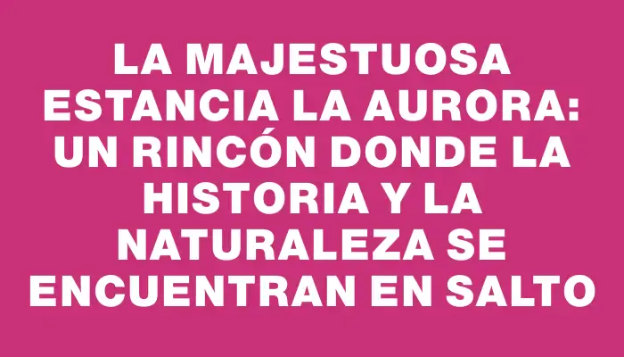 La majestuosa Estancia La Aurora: un rincón donde la historia y la naturaleza se encuentran en Salto