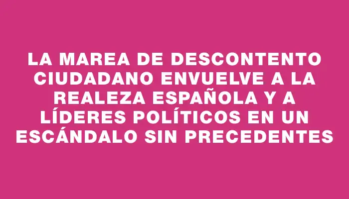 La marea de descontento ciudadano envuelve a la realeza española y a líderes políticos en un escándalo sin precedentes