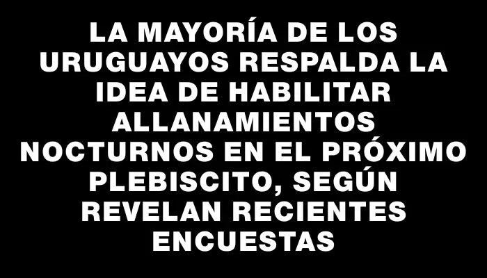 La mayoría de los uruguayos respalda la idea de habilitar allanamientos nocturnos en el próximo plebiscito, según revelan recientes encuestas