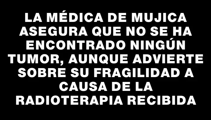 La médica de Mujica asegura que no se ha encontrado ningún tumor, aunque advierte sobre su fragilidad a causa de la radioterapia recibida