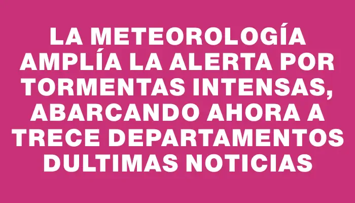 La Meteorología amplía la alerta por tormentas intensas, abarcando ahora a trece departamentos dUltimas Noticias