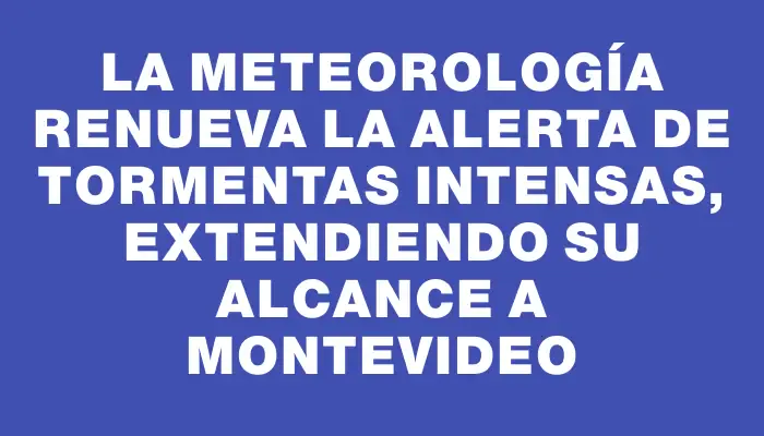 La meteorología renueva la alerta de tormentas intensas, extendiendo su alcance a Montevideo