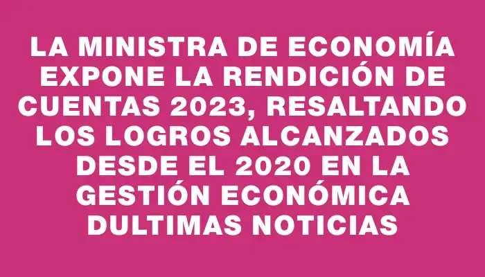 La Ministra de Economía expone la Rendición de Cuentas 2023, resaltando los logros alcanzados desde el 2020 en la gestión económica dUltimas Noticias