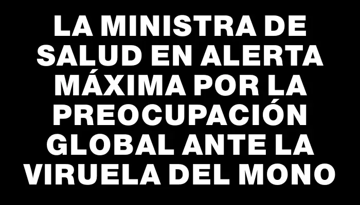 La ministra de Salud en alerta máxima por la preocupación global ante la viruela del mono