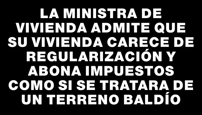 La Ministra de Vivienda admite que su vivienda carece de regularización y abona impuestos como si se tratara de un terreno baldío