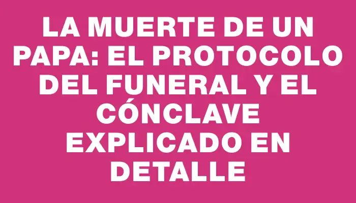 La muerte de un Papa: el protocolo del funeral y el cónclave explicado en detalle