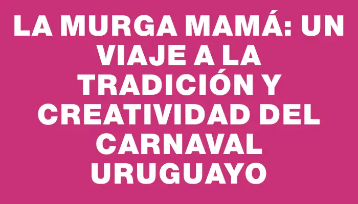 La Murga Mamá: Un Viaje a la Tradición y Creatividad del Carnaval Uruguayo