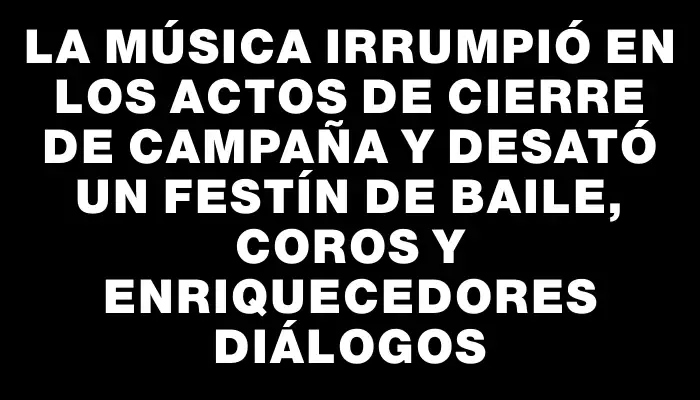 La música irrumpió en los actos de cierre de campaña y desató un festín de baile, coros y enriquecedores diálogos