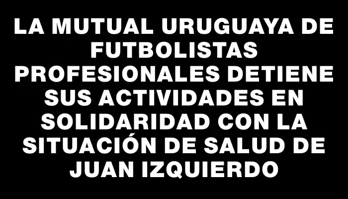 La Mutual Uruguaya de Futbolistas Profesionales detiene sus actividades en solidaridad con la situación de salud de Juan Izquierdo