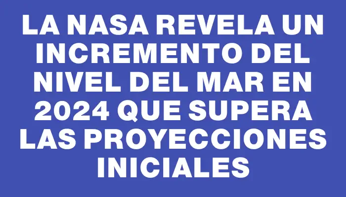 La Nasa revela un incremento del nivel del mar en 2024 que supera las proyecciones iniciales