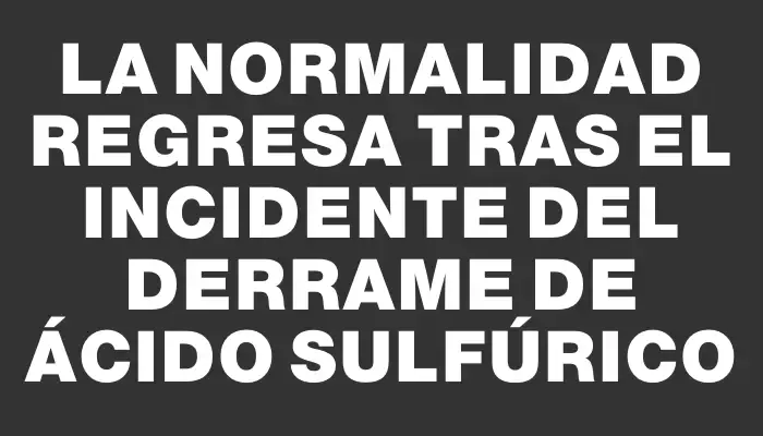 La normalidad regresa tras el incidente del derrame de ácido sulfúrico