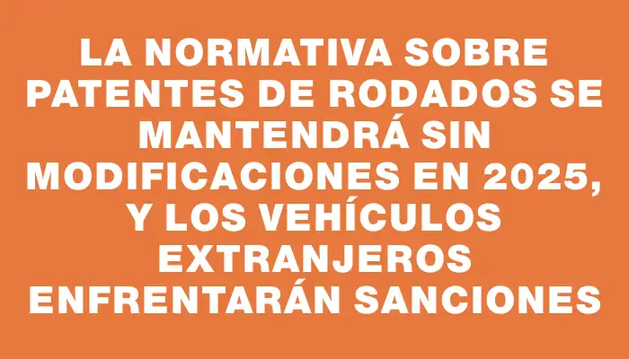 La normativa sobre patentes de rodados se mantendrá sin modificaciones en 2025, y los vehículos extranjeros enfrentarán sanciones