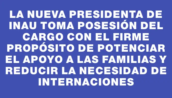 La nueva presidenta de Inau toma posesión del cargo con el firme propósito de potenciar el apoyo a las familias y reducir la necesidad de internaciones