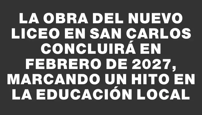 La obra del nuevo liceo en San Carlos concluirá en febrero de 2027, marcando un hito en la educación local