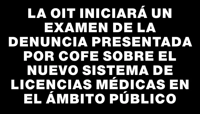 La Oit iniciará un examen de la denuncia presentada por Cofe sobre el nuevo sistema de licencias médicas en el ámbito público