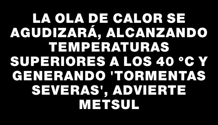 La ola de calor se agudizará, alcanzando temperaturas superiores a los 40 °c y generando "tormentas severas", advierte Metsul