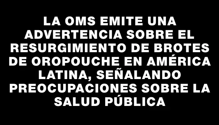 La Oms emite una advertencia sobre el resurgimiento de brotes de oropouche en América Latina, señalando preocupaciones sobre la salud pública