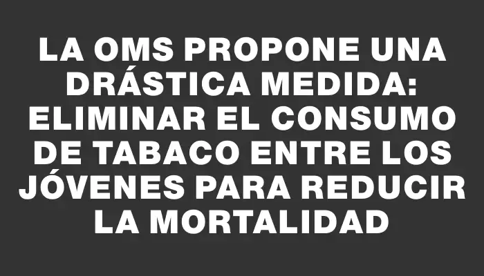 La Oms propone una drástica medida: eliminar el consumo de tabaco entre los jóvenes para reducir la mortalidad