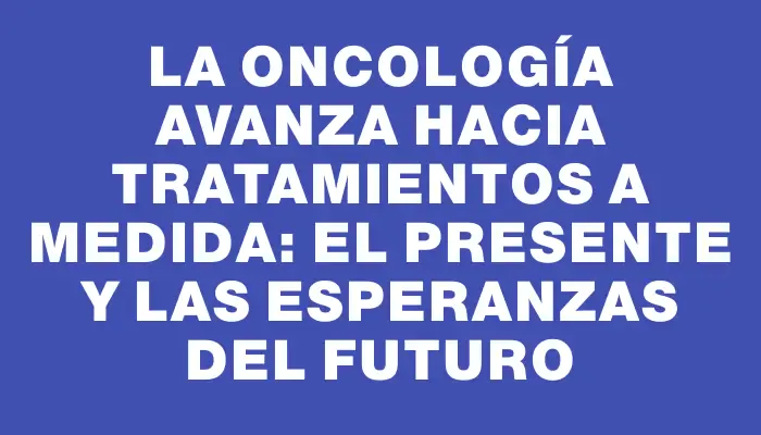 La oncología avanza hacia tratamientos a medida: el presente y las esperanzas del futuro