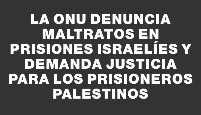 La Onu denuncia maltratos en prisiones israelíes y demanda justicia para los prisioneros palestinos