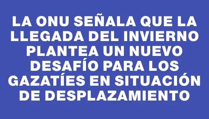 La Onu señala que la llegada del invierno plantea un nuevo desafío para los gazatíes en situación de desplazamiento