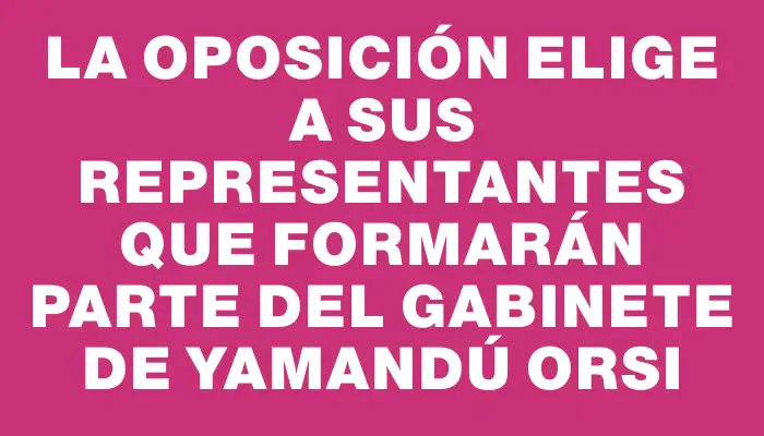 La oposición elige a sus representantes que formarán parte del gabinete de Yamandú Orsi