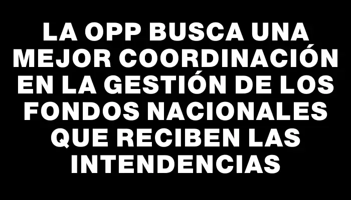La Opp busca una mejor coordinación en la gestión de los fondos nacionales que reciben las intendencias