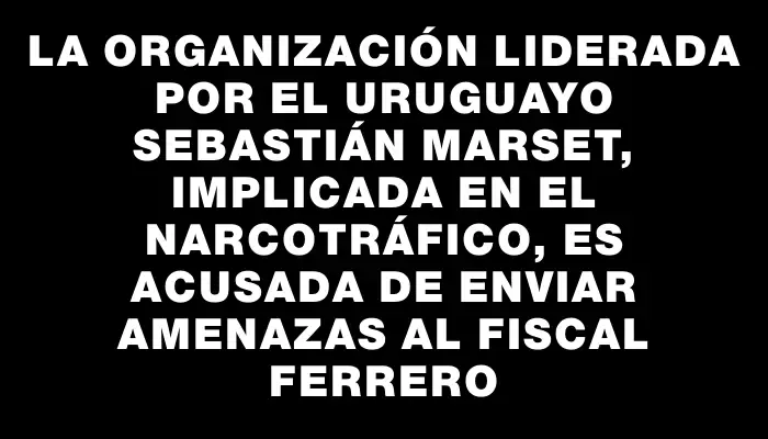 La organización liderada por el uruguayo Sebastián Marset, implicada en el narcotráfico, es acusada de enviar amenazas al fiscal Ferrero