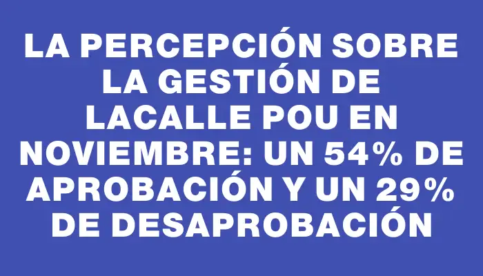 La percepción sobre la gestión de Lacalle Pou en noviembre: un 54% de aprobación y un 29% de desaprobación