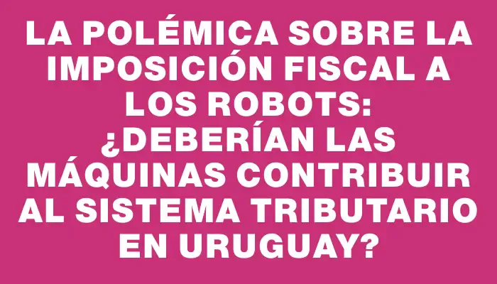 La polémica sobre la imposición fiscal a los robots: ¿Deberían las máquinas contribuir al sistema tributario en Uruguay?