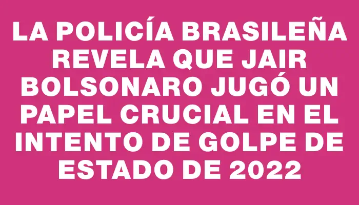 La Policía brasileña revela que Jair Bolsonaro jugó un papel crucial en el intento de golpe de Estado de 2022